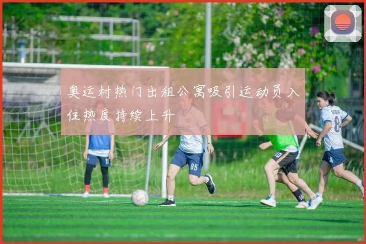 奥运村热门出租公寓吸引运动员入住热度持续上升