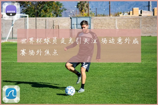 世界杯球员走光引关注 场边意外成赛场外焦点
