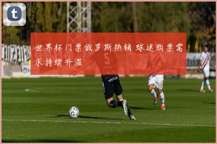 世界杯门票俄罗斯热销 球迷购票需求持续升温