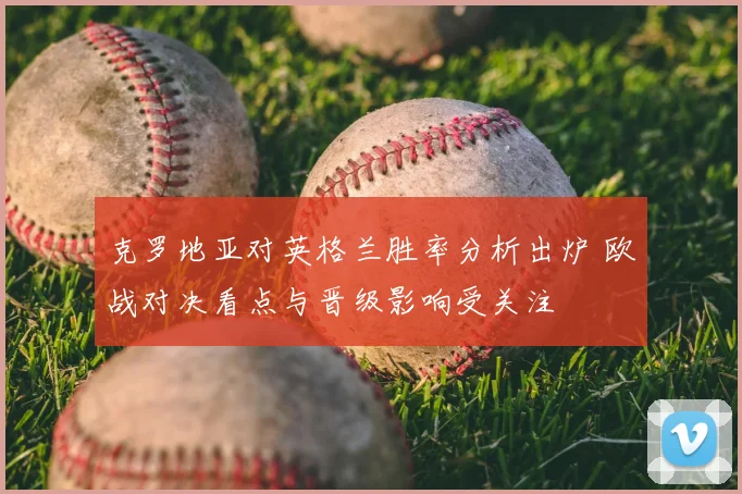 克罗地亚对英格兰胜率分析出炉 欧战对决看点与晋级影响受关注