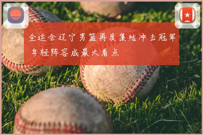 全运会辽宁男篮再度集结冲击冠军 年轻阵容成最大看点