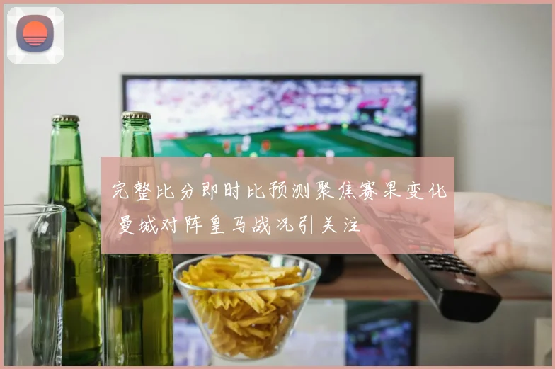 完整比分即时比预测聚焦赛果变化 曼城对阵皇马战况引关注
