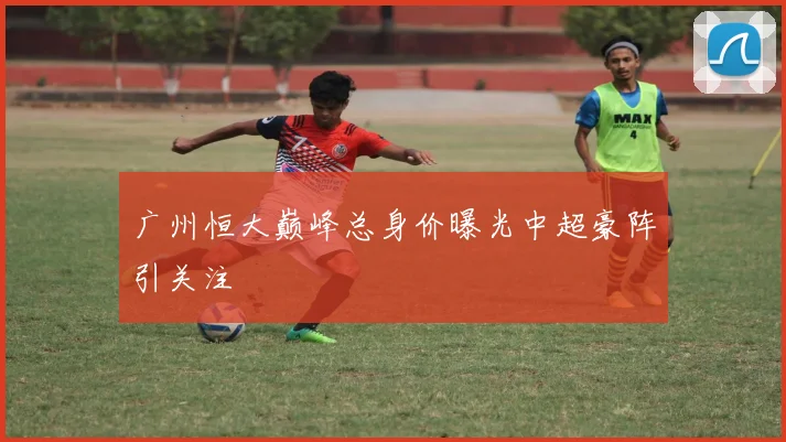 广州恒大巅峰总身价曝光中超豪阵引关注