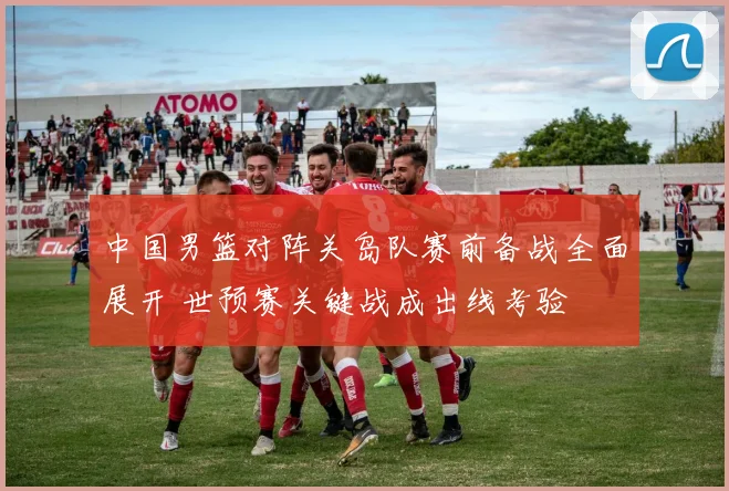 中国男篮对阵关岛队赛前备战全面展开 世预赛关键战成出线考验
