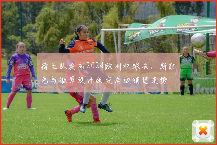 荷兰队发布2024欧洲杯球衣,新配色与徽章设计改变周边销售走势