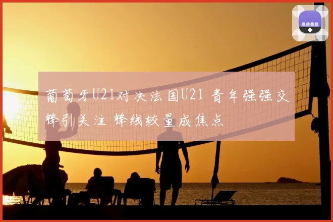葡萄牙U21对决法国U21 青年强强交锋引关注 锋线较量成焦点