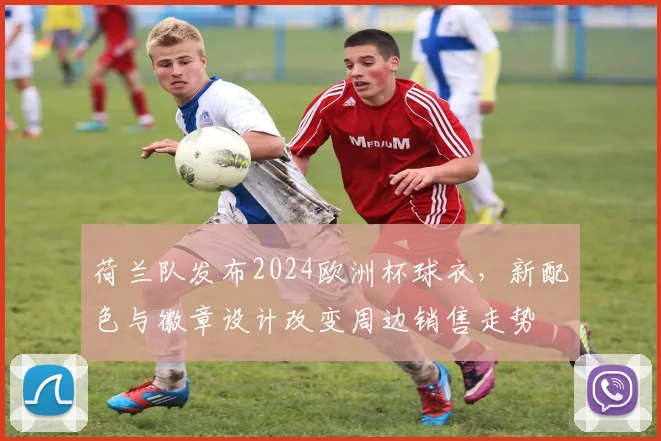 荷兰队发布2024欧洲杯球衣，新配色与徽章设计改变周边销售走势