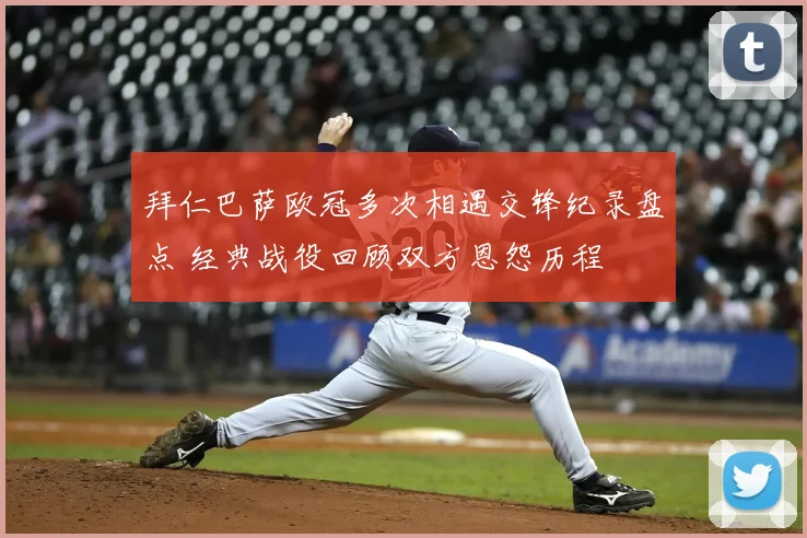 拜仁巴萨欧冠多次相遇交锋纪录盘点 经典战役回顾双方恩怨历程