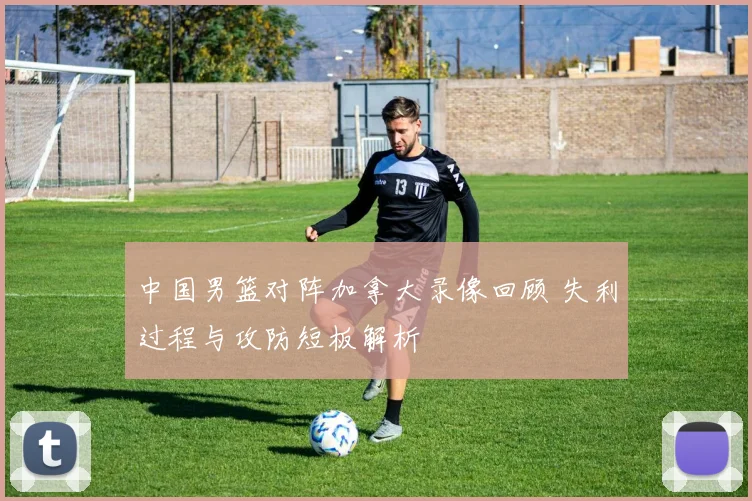 中国男篮对阵加拿大录像回顾 失利过程与攻防短板解析