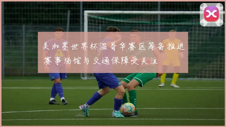 美加墨世界杯温哥华赛区筹备推进 赛事场馆与交通保障受关注