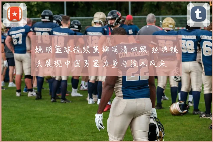 姚明篮球视频集锦高清回顾 经典镜头展现中国男篮力量与技术风采