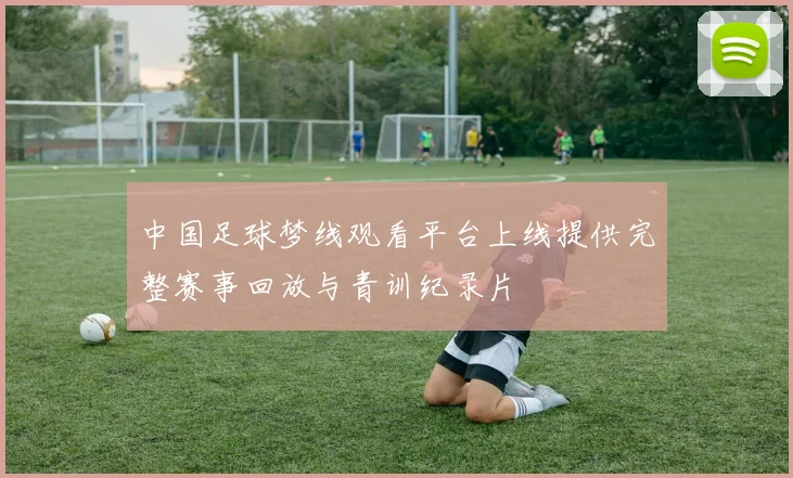 中国足球梦线观看平台上线提供完整赛事回放与青训纪录片
