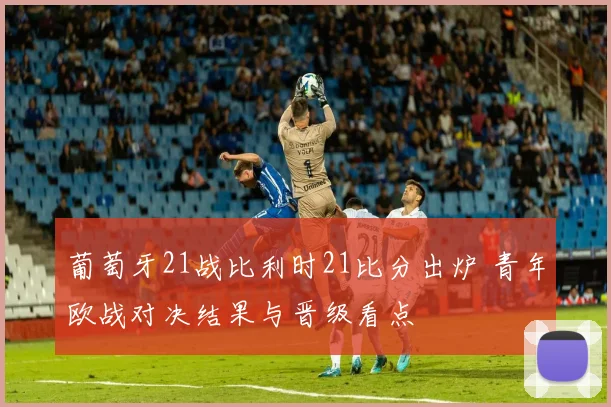 葡萄牙21战比利时21比分出炉 青年欧战对决结果与晋级看点