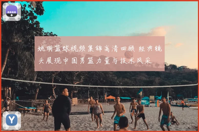 姚明篮球视频集锦高清回顾 经典镜头展现中国男篮力量与技术风采