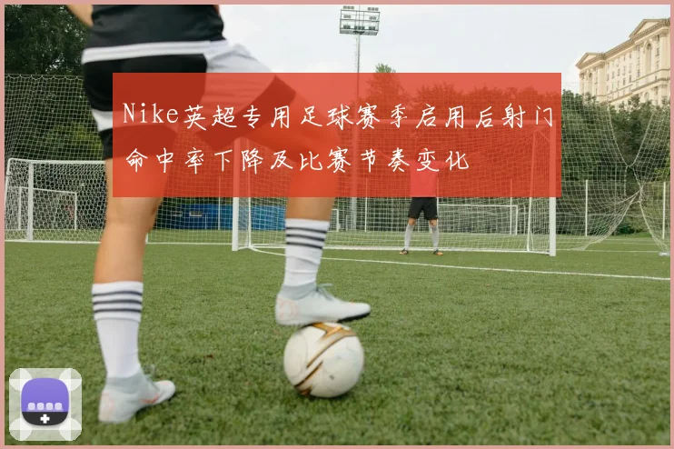 Nike英超专用足球赛季启用后射门命中率下降及比赛节奏变化