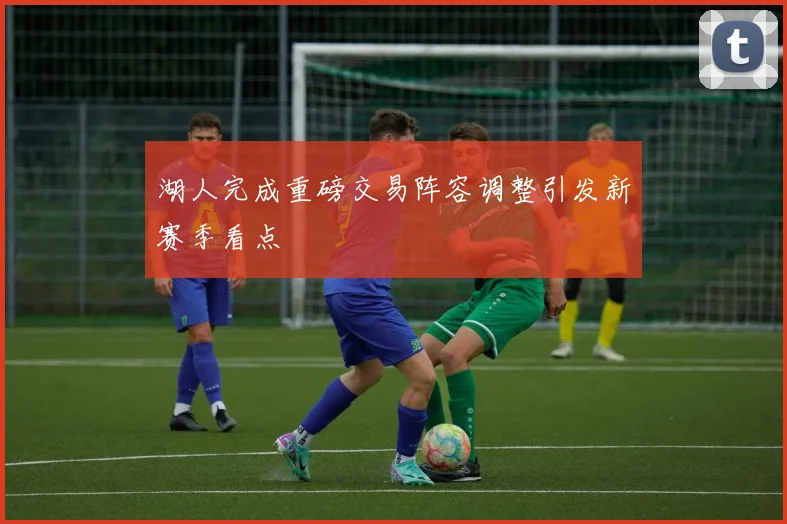 湖人完成重磅交易阵容调整引发新赛季看点