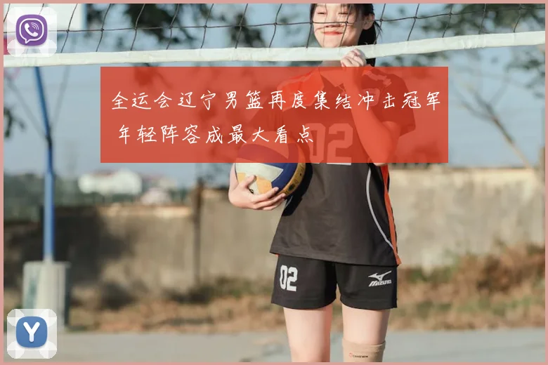 全运会辽宁男篮再度集结冲击冠军 年轻阵容成最大看点