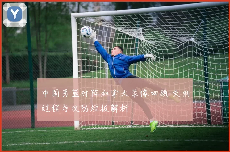中国男篮对阵加拿大录像回顾 失利过程与攻防短板解析