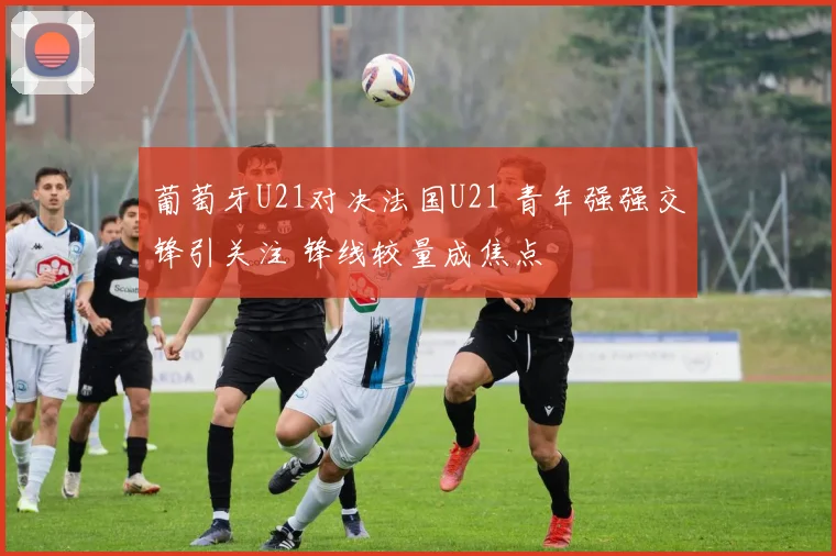 葡萄牙U21对决法国U21 青年强强交锋引关注 锋线较量成焦点