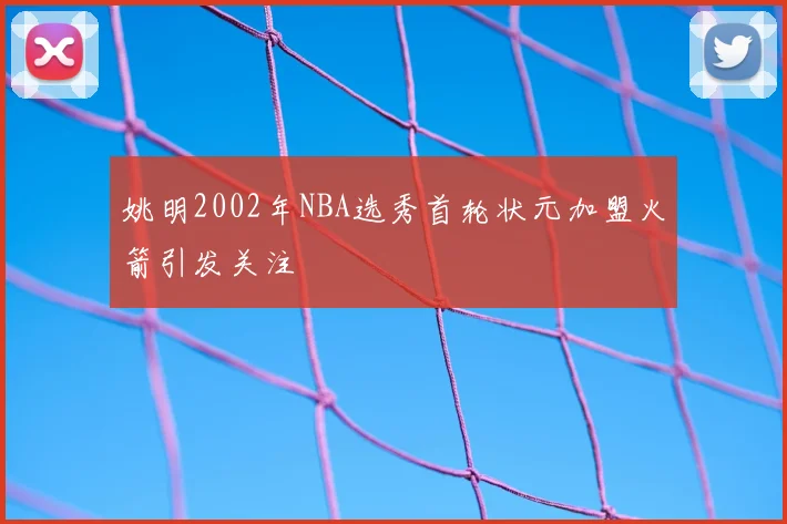 姚明2002年NBA选秀首轮状元加盟火箭引发关注