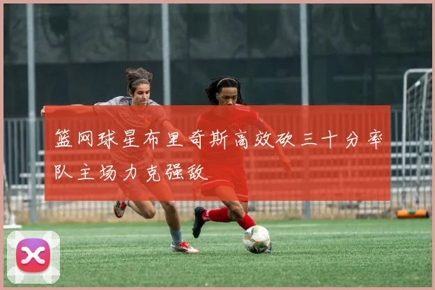 篮网球星布里奇斯高效砍三十分率队主场力克强敌
