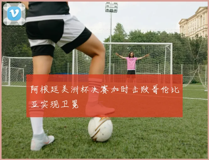 阿根廷美洲杯决赛加时击败哥伦比亚实现卫冕