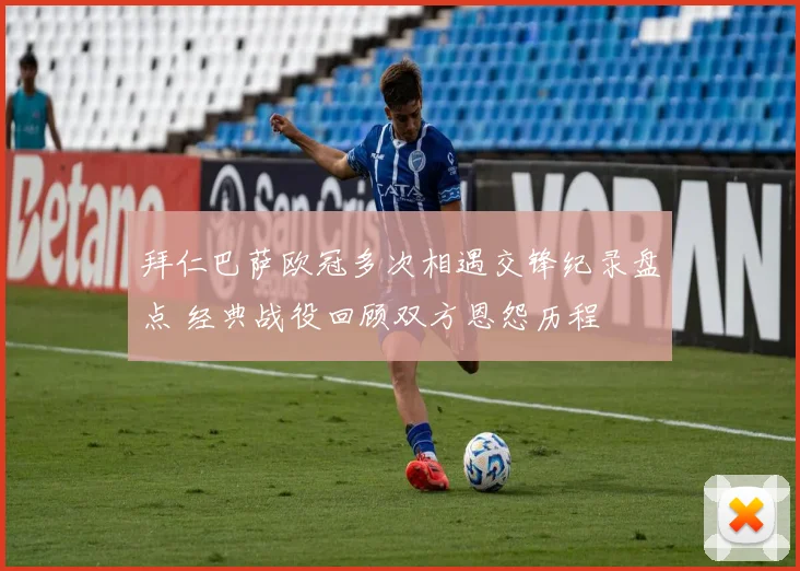 拜仁巴萨欧冠多次相遇交锋纪录盘点 经典战役回顾双方恩怨历程